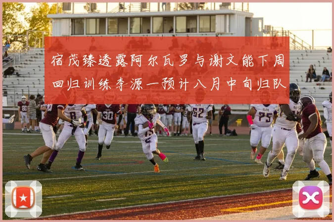 宿茂臻透露阿尔瓦罗与谢文能下周回归训练李源一预计八月中旬归队