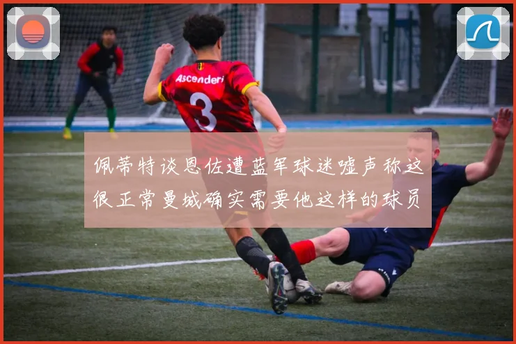 佩蒂特谈恩佐遭蓝军球迷嘘声称这很正常曼城确实需要他这样的球员