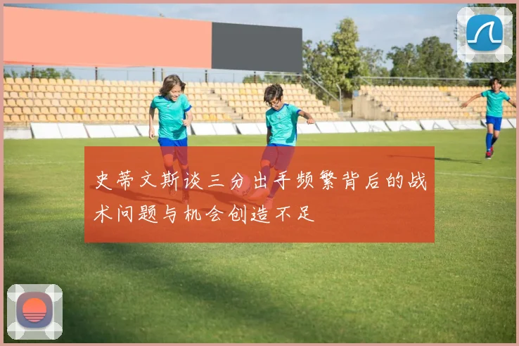 史蒂文斯谈三分出手频繁背后的战术问题与机会创造不足