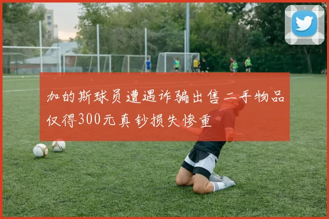 加的斯球员遭遇诈骗出售二手物品仅得300元真钞损失惨重