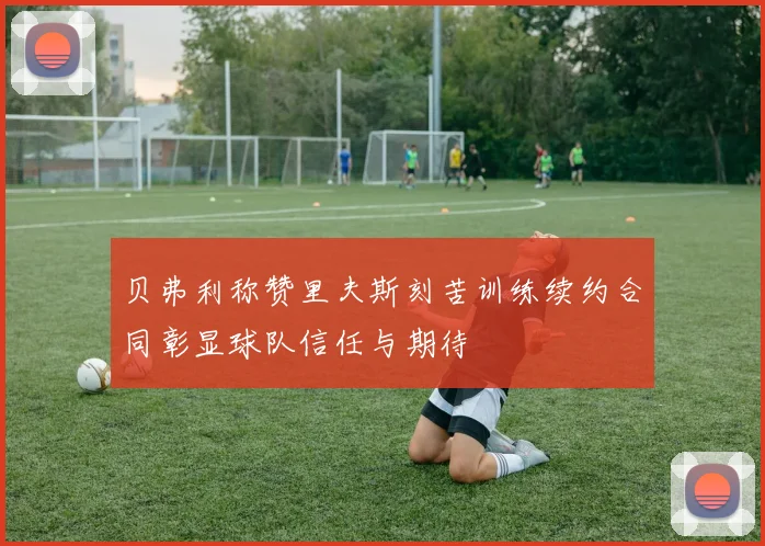 贝弗利称赞里夫斯刻苦训练续约合同彰显球队信任与期待