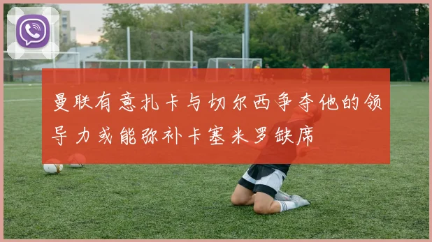 曼联有意扎卡与切尔西争夺他的领导力或能弥补卡塞米罗缺席