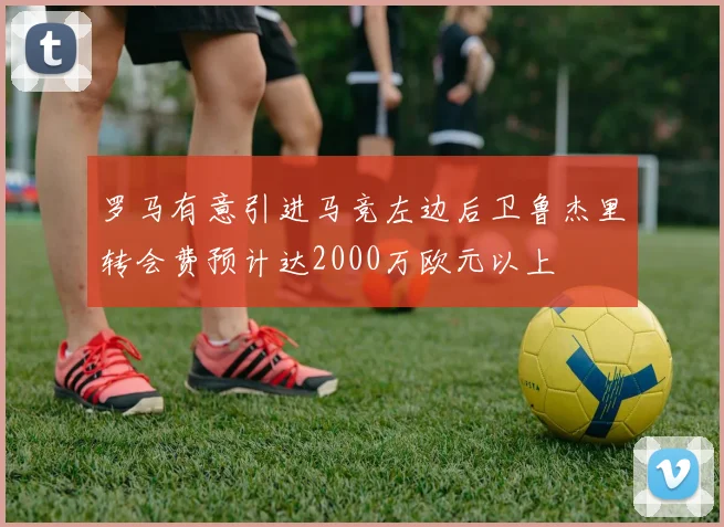 罗马有意引进马竞左边后卫鲁杰里转会费预计达2000万欧元以上