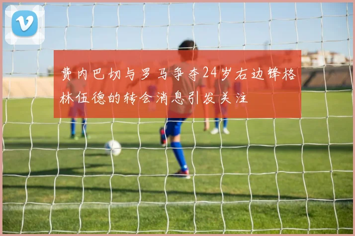 费内巴切与罗马争夺24岁右边锋格林伍德的转会消息引发关注