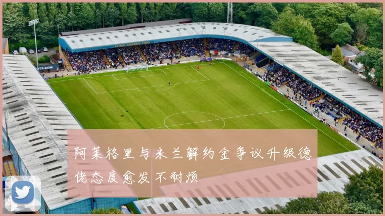 阿莱格里与米兰解约金争议升级德佬态度愈发不耐烦