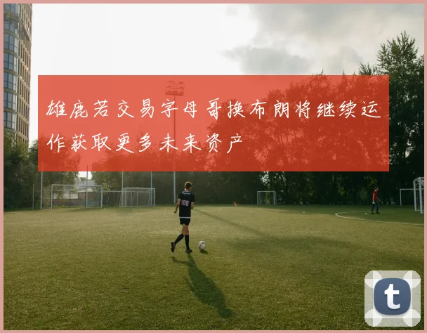 雄鹿若交易字母哥换布朗将继续运作获取更多未来资产