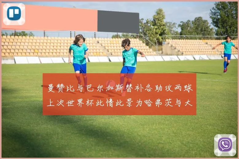 曼赞比与巴尔加斯替补各助攻两球上次世界杯此情此景为哈弗茨与大菲尔