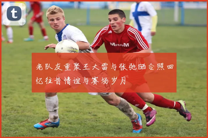 老队友重聚王大雷与张弛晒合照回忆往昔情谊与赛场岁月