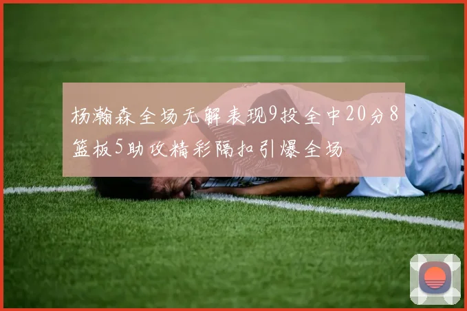 杨瀚森全场无解表现9投全中20分8篮板5助攻精彩隔扣引爆全场