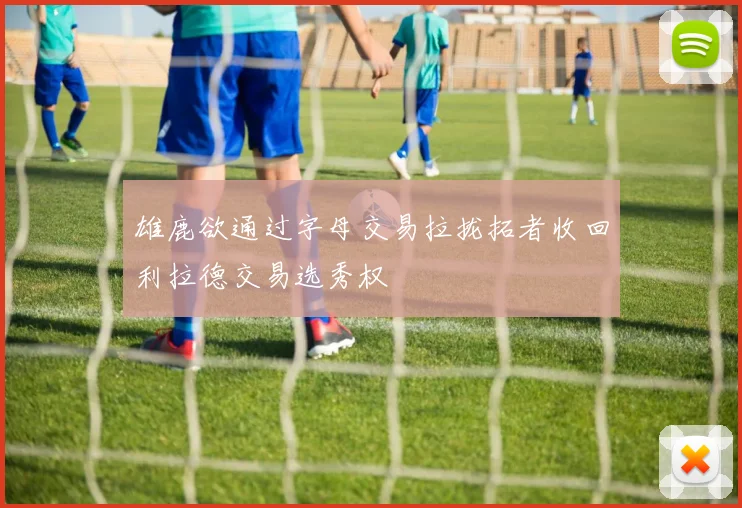 雄鹿欲通过字母交易拉拢拓者收回利拉德交易选秀权