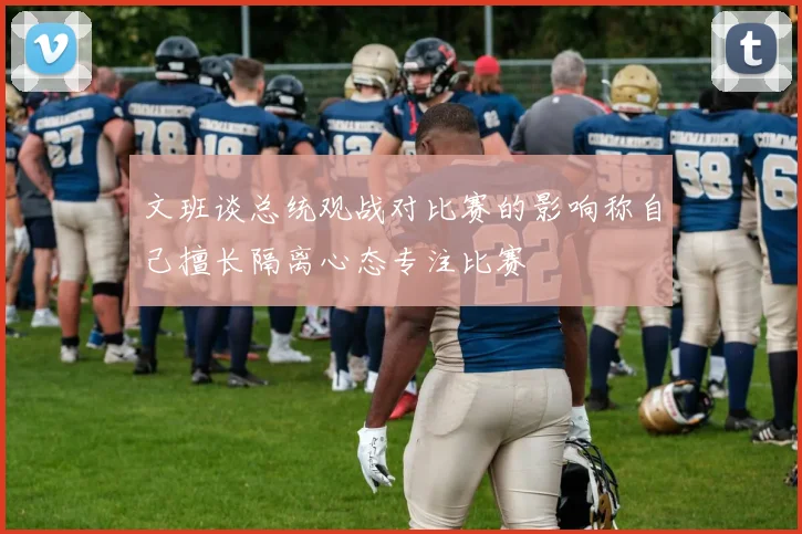 文班谈总统观战对比赛的影响称自己擅长隔离心态专注比赛