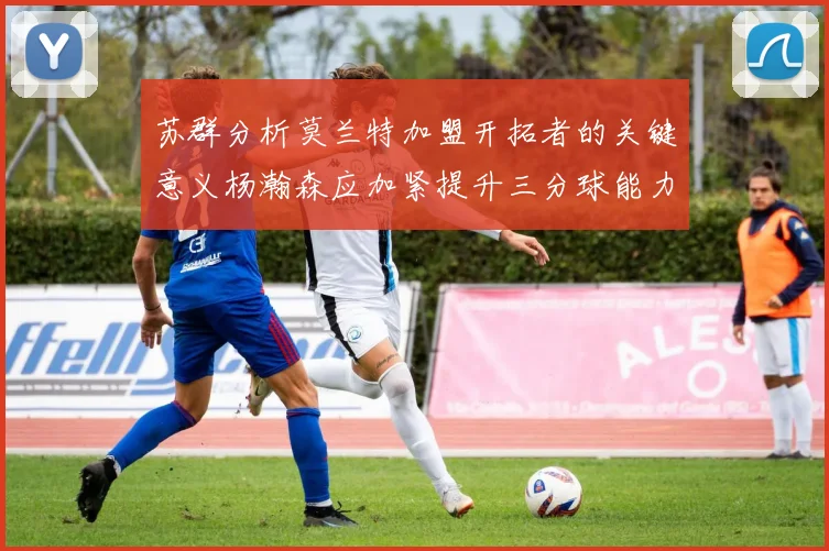 苏群分析莫兰特加盟开拓者的关键意义杨瀚森应加紧提升三分球能力