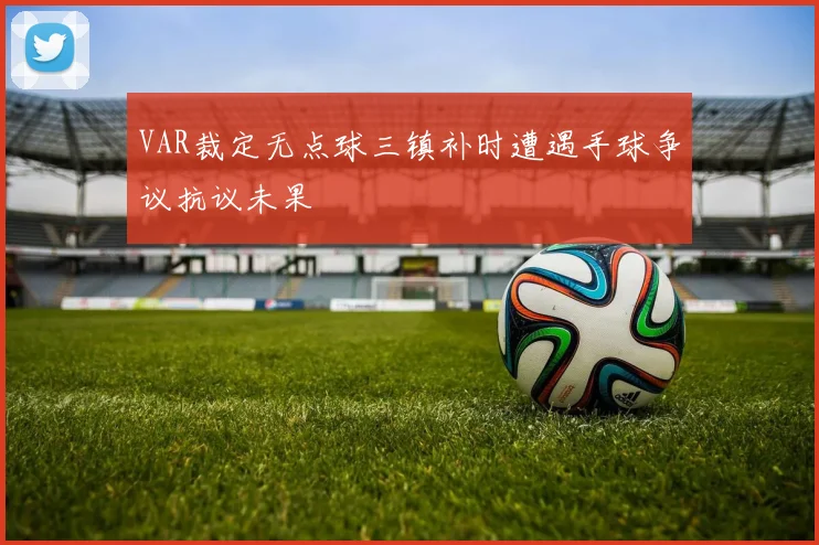 VAR裁定无点球三镇补时遭遇手球争议抗议未果