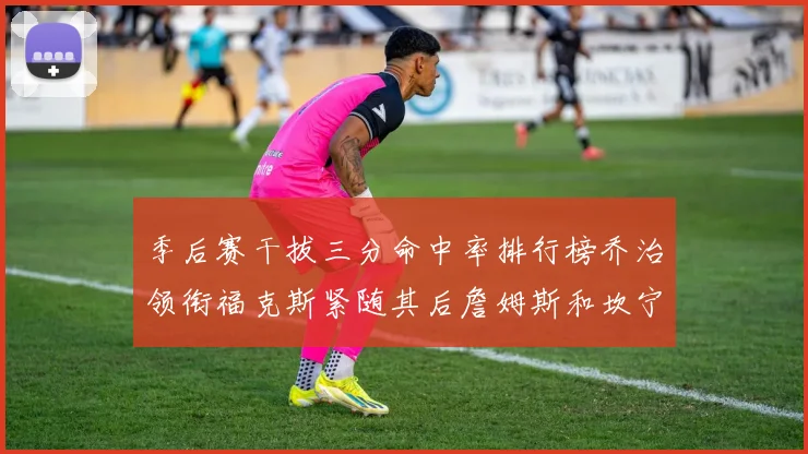 季后赛干拔三分命中率排行榜乔治领衔福克斯紧随其后詹姆斯和坎宁安表现不俗