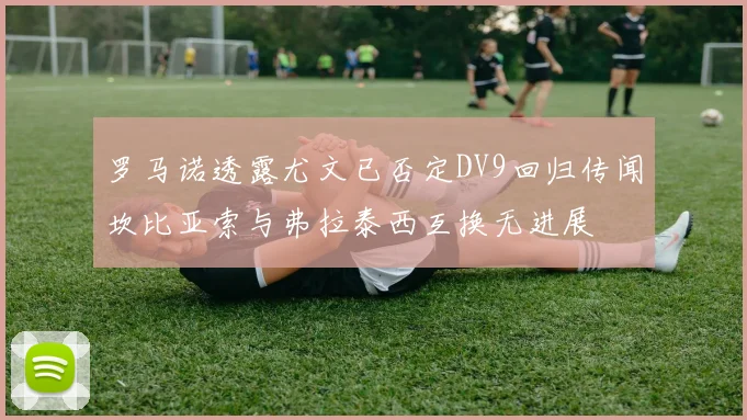 罗马诺透露尤文已否定DV9回归传闻坎比亚索与弗拉泰西互换无进展