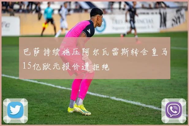 巴萨持续施压阿尔瓦雷斯转会皇马15亿欧元报价遭拒绝