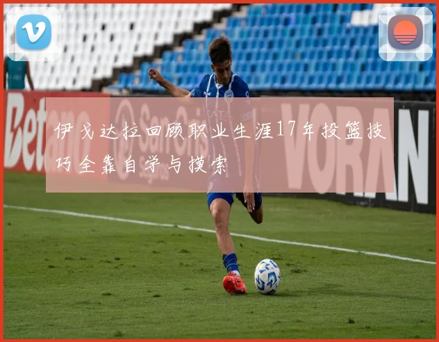 伊戈达拉回顾职业生涯17年投篮技巧全靠自学与摸索