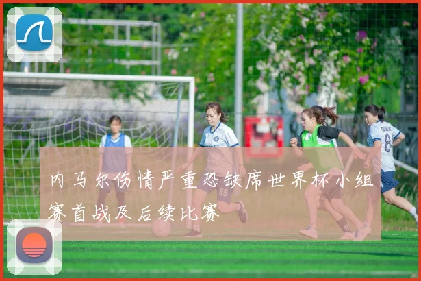 内马尔伤情严重恐缺席世界杯小组赛首战及后续比赛