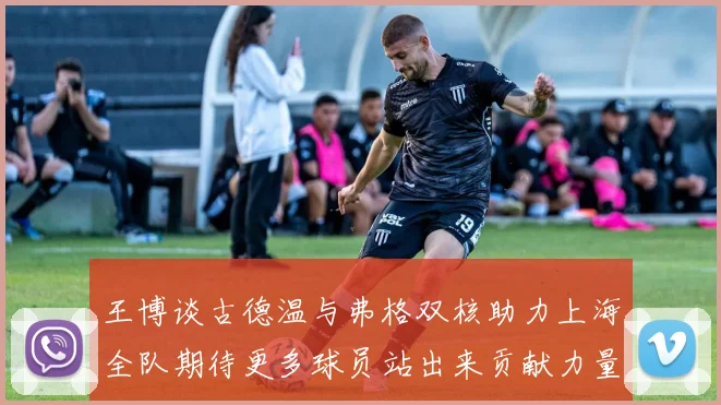 王博谈古德温与弗格双核助力上海全队期待更多球员站出来贡献力量
