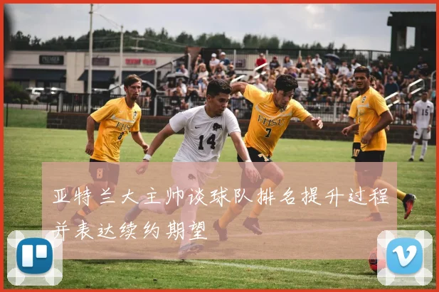 亚特兰大主帅谈球队排名提升过程并表达续约期望