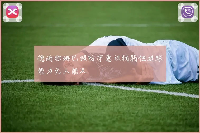 德尚称姆巴佩防守意识稍弱但进球能力无人能及
