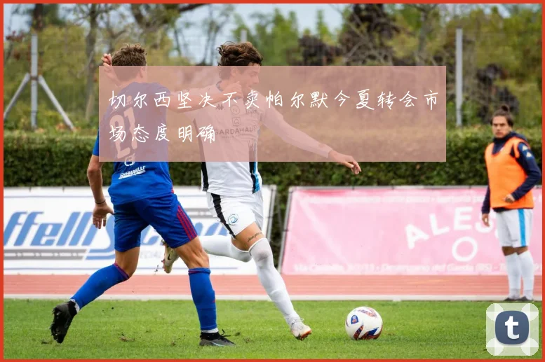 切尔西坚决不卖帕尔默今夏转会市场态度明确