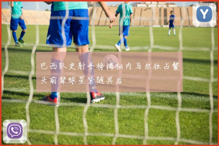 巴西队史射手榜揭秘内马尔独占鳌头前辈球星紧随其后