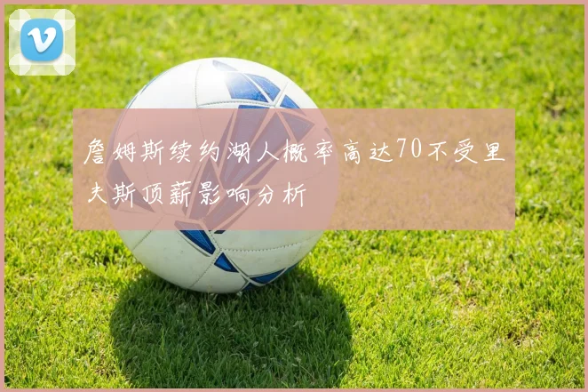 詹姆斯续约湖人概率高达70不受里夫斯顶薪影响分析