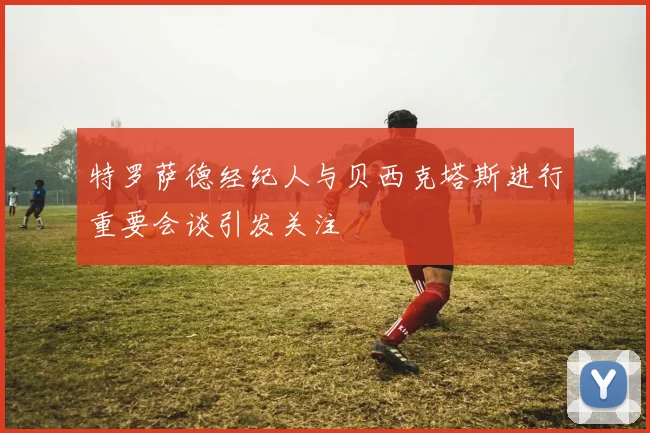 特罗萨德经纪人与贝西克塔斯进行重要会谈引发关注