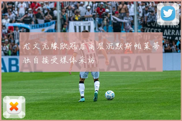 尤文无缘欧冠后高层沉默斯帕莱蒂独自接受媒体采访